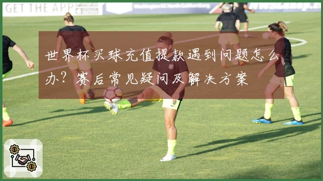 世界杯买球充值提款遇到问题怎么办？赛后常见疑问及解决方案