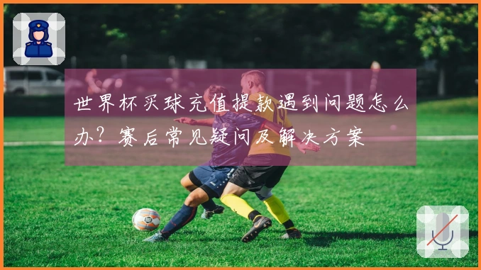 世界杯买球充值提款遇到问题怎么办？赛后常见疑问及解决方案